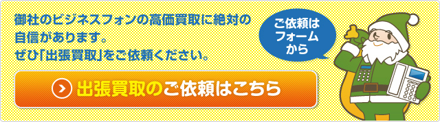 御社のビジネスフォンの高価買取に 絶対の自信があります。 ぜひ「出張買取」をご依頼ください。　ご依頼はフォームから