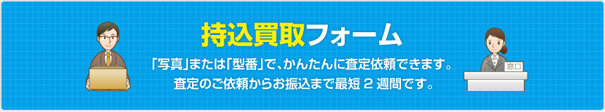 持込買取フォーム  「写真」または「型番」で、かんたんに査定依頼できます。査定のご依頼からお振込まで最短2週間です。