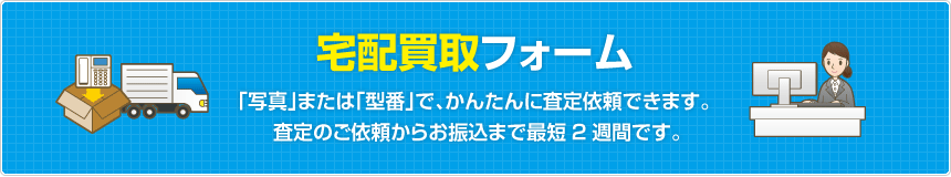 宅配買取フォーム  「写真」または「型番」で、かんたんに査定依頼できます。査定のご依頼からお振込まで最短2週間です。