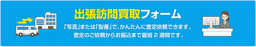 出張訪問買取フォーム  「写真」または「型番」で、かんたんに査定依頼できます。査定のご依頼からお振込まで最短2週間です。