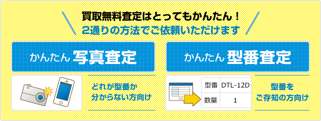 買取無料査定はとってもかんたん！ 2通りの方法でご依頼いただけます かんたん写真査定（どれが型番か 分からない方向け）/かんたん型番査定 （型番を ご存知の方向け）