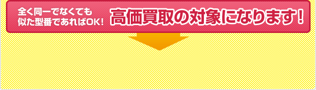 全く同一でなくても似た型番であればＯＫ！高価買取の対象になります。今すぐご連絡ください！