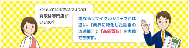 どうしてビジネスフォンの買取は専門店がいいの？単なるリサイクルショップとは違い、「業界に特化した独自の流通網」で「高価買取」を実現できます。