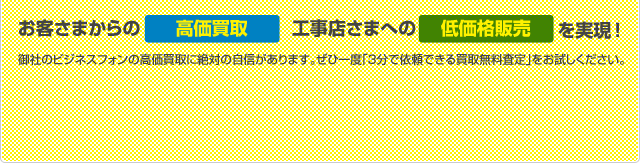 お客さまからの高価買取、工事店さまへの低価格販売を実現! 御社のビジネスフォンの高価買取に絶対の自信があります。ぜひ一度「３分で依頼できる買取無料査定」をお試しください。